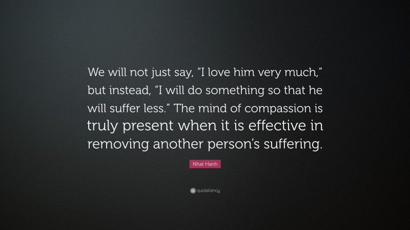 Nhat Hanh Quote: “We will not just say, “I love him very much,” but instead, “I will do something so that he will suffer less.” The mind of compassion is truly present when it is effective in removing another person’s suffering.”