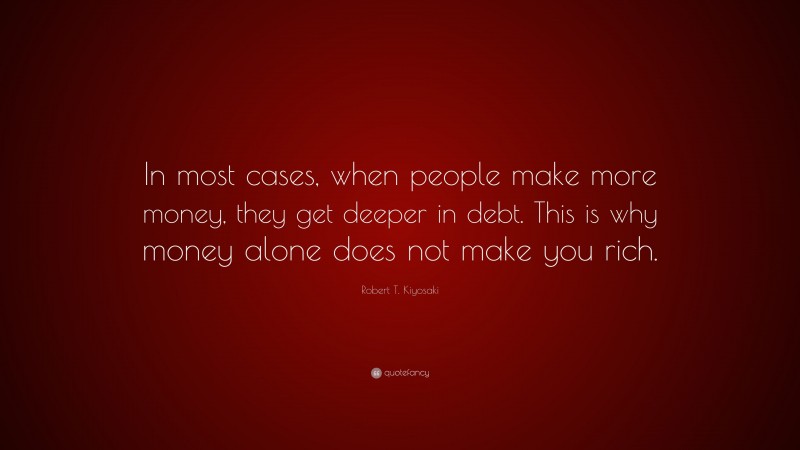 Robert T. Kiyosaki Quote: “In most cases, when people make more money, they get deeper in debt. This is why money alone does not make you rich.”