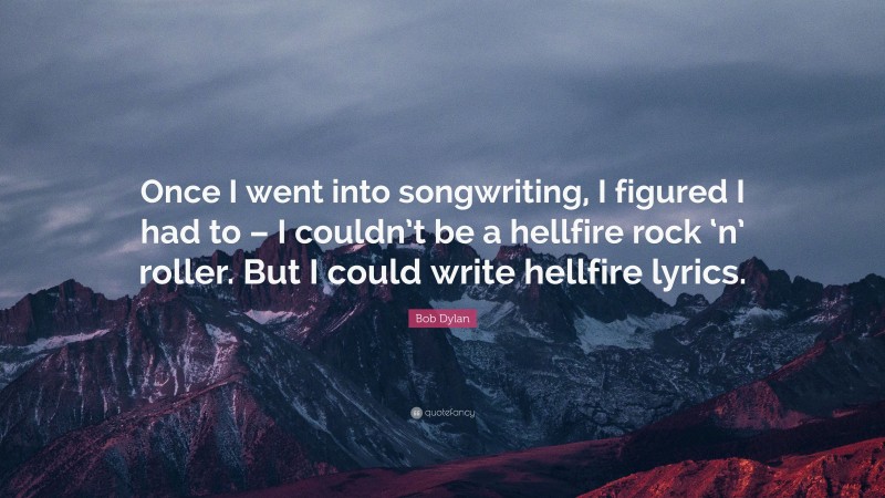 Bob Dylan Quote: “Once I went into songwriting, I figured I had to – I couldn’t be a hellfire rock ‘n’ roller. But I could write hellfire lyrics.”