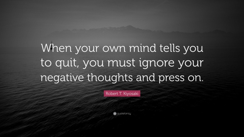 Robert T. Kiyosaki Quote: “When your own mind tells you to quit, you must ignore your negative thoughts and press on.”