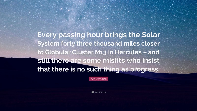 Kurt Vonnegut Quote: “Every passing hour brings the Solar System forty three thousand miles closer to Globular Cluster M13 in Hercules – and still there are some misfits who insist that there is no such thing as progress.”