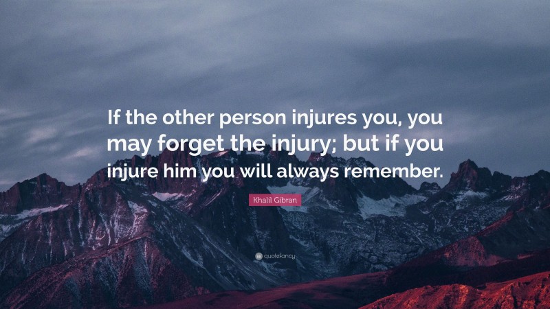 Khalil Gibran Quote: “If the other person injures you, you may forget the injury; but if you injure him you will always remember.”