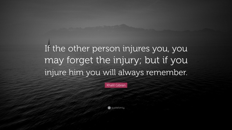 Khalil Gibran Quote: “If the other person injures you, you may forget the injury; but if you injure him you will always remember.”