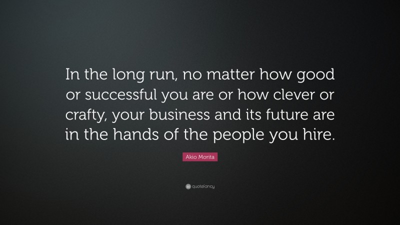 Akio Morita Quote: “In the long run, no matter how good or successful you are or how clever or crafty, your business and its future are in the hands of the people you hire.”
