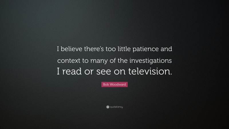 Bob Woodward Quote: “I believe there’s too little patience and context to many of the investigations I read or see on television.”