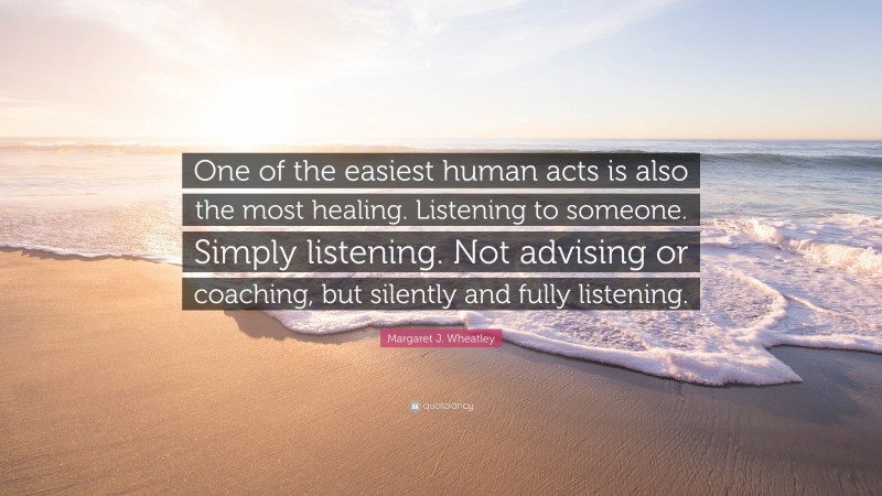 Margaret J. Wheatley Quote: “One of the easiest human acts is also the most healing. Listening to someone. Simply listening. Not advising or coaching, but silently and fully listening.”