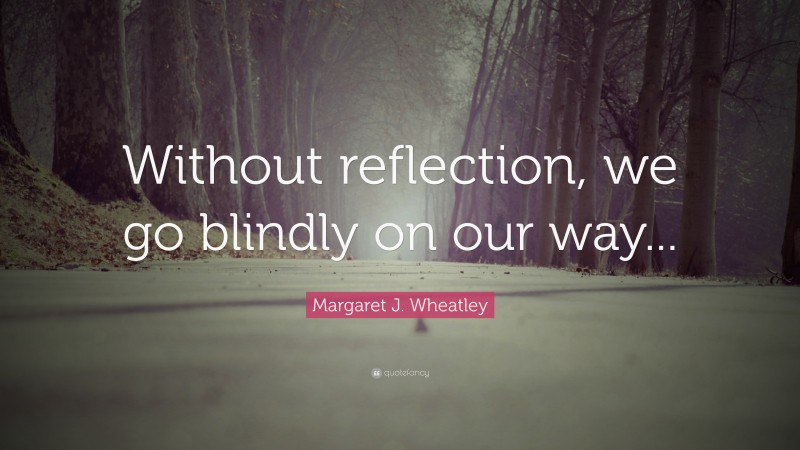 Margaret J. Wheatley Quote: “Without reflection, we go blindly on our way...”