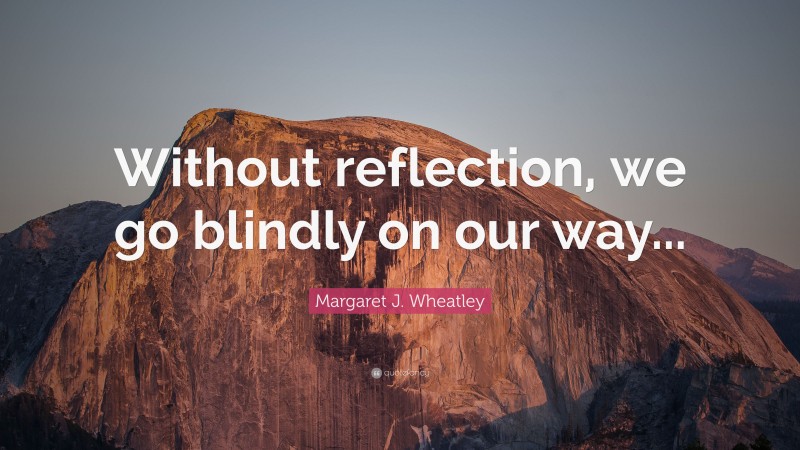 Margaret J. Wheatley Quote: “Without reflection, we go blindly on our way...”