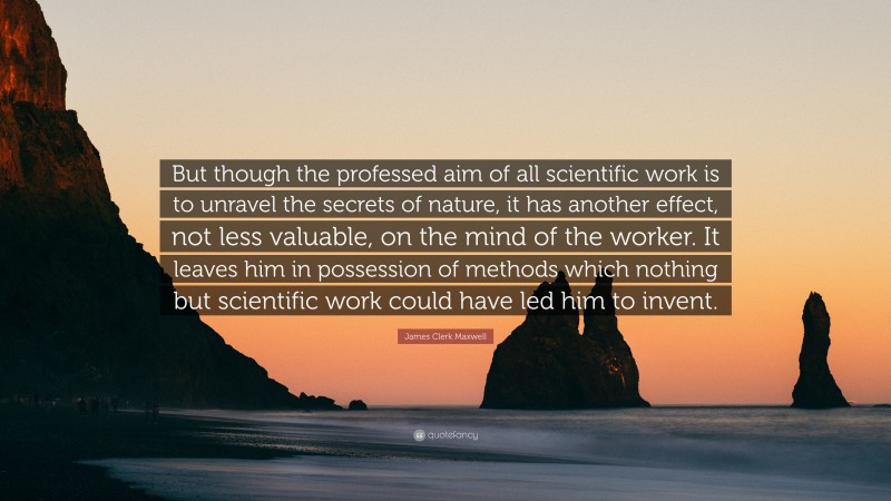 James Clerk Maxwell Quote: “But though the professed aim of all scientific work is to unravel the secrets of nature, it has another effect, not less valuable, on the mind of the worker. It leaves him in possession of methods which nothing but scientific work could have led him to invent.”