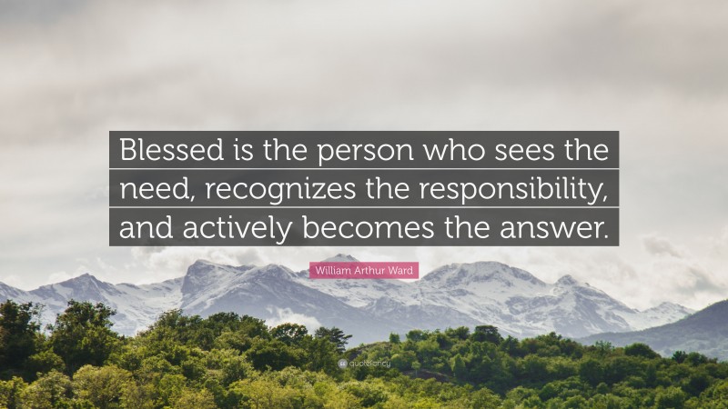 William Arthur Ward Quote: “Blessed is the person who sees the need, recognizes the responsibility, and actively becomes the answer.”