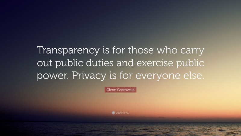 Glenn Greenwald Quote: “Transparency is for those who carry out public duties and exercise public power. Privacy is for everyone else.”