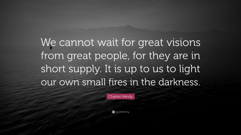 Charles Handy Quote: “We cannot wait for great visions from great people, for they are in short supply. It is up to us to light our own small fires in the darkness.”