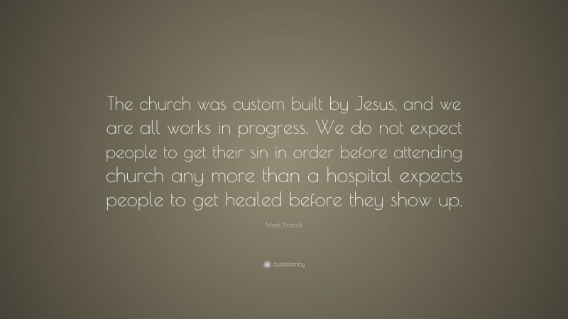 Mark Driscoll Quote: “The church was custom built by Jesus, and we are all works in progress. We do not expect people to get their sin in order before attending church any more than a hospital expects people to get healed before they show up.”