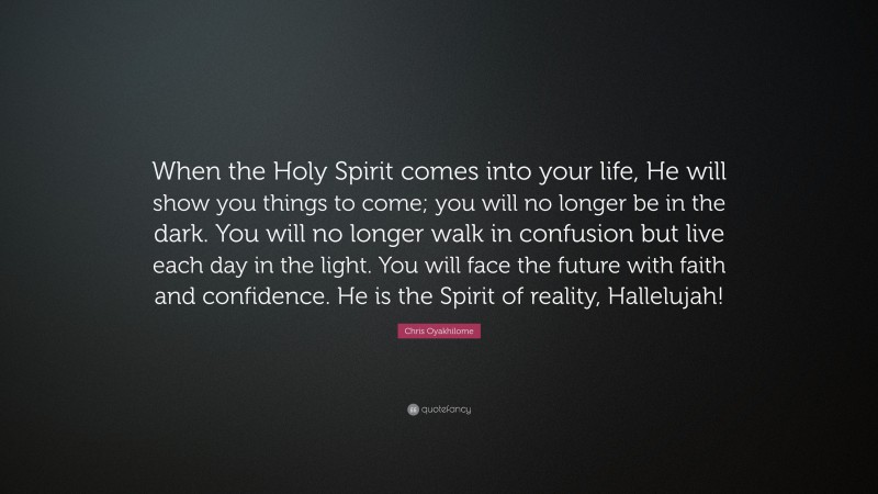 Chris Oyakhilome Quote: “When the Holy Spirit comes into your life, He will show you things to come; you will no longer be in the dark. You will no longer walk in confusion but live each day in the light. You will face the future with faith and confidence. He is the Spirit of reality, Hallelujah!”