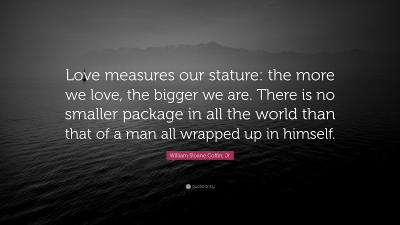William Sloane Coffin, Jr. Quote: “Love measures our stature: the more we love, the bigger we are. There is no smaller package in all the world than that of a man all wrapped up in himself.”