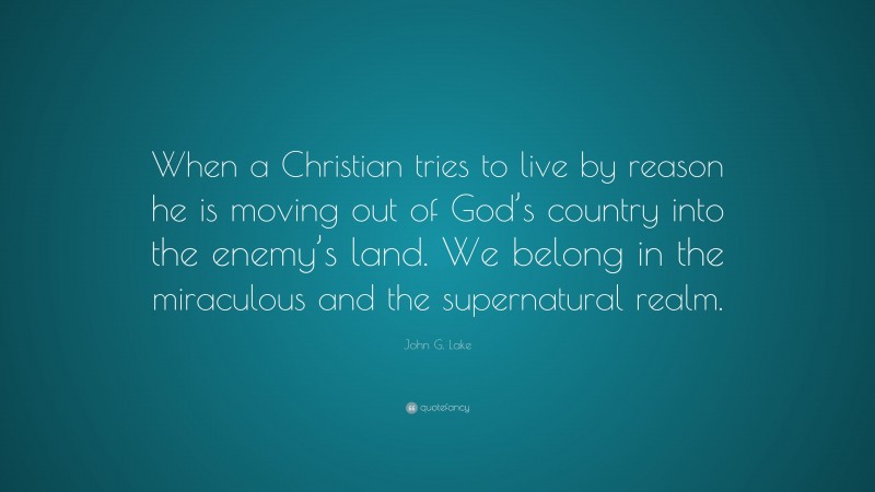 John G. Lake Quote: “When a Christian tries to live by reason he is moving out of God’s country into the enemy’s land. We belong in the miraculous and the supernatural realm.”