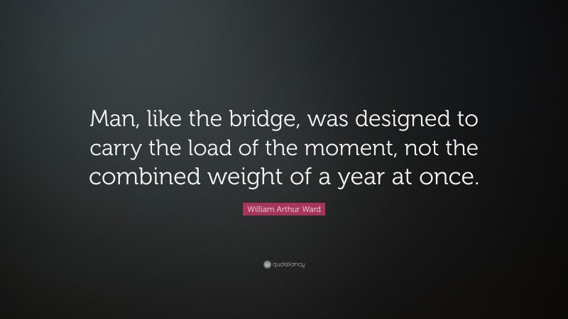 William Arthur Ward Quote: “Man, like the bridge, was designed to carry the load of the moment, not the combined weight of a year at once.”