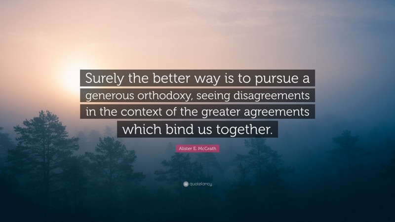 Alister E. McGrath Quote: “Surely the better way is to pursue a generous orthodoxy, seeing disagreements in the context of the greater agreements which bind us together.”