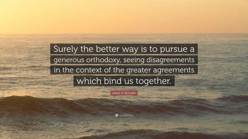 Alister E. McGrath Quote: “Surely the better way is to pursue a generous orthodoxy, seeing disagreements in the context of the greater agreements which bind us together.”