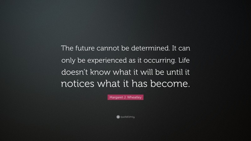 Margaret J. Wheatley Quote: “The future cannot be determined. It can only be experienced as it occurring. Life doesn’t know what it will be until it notices what it has become.”