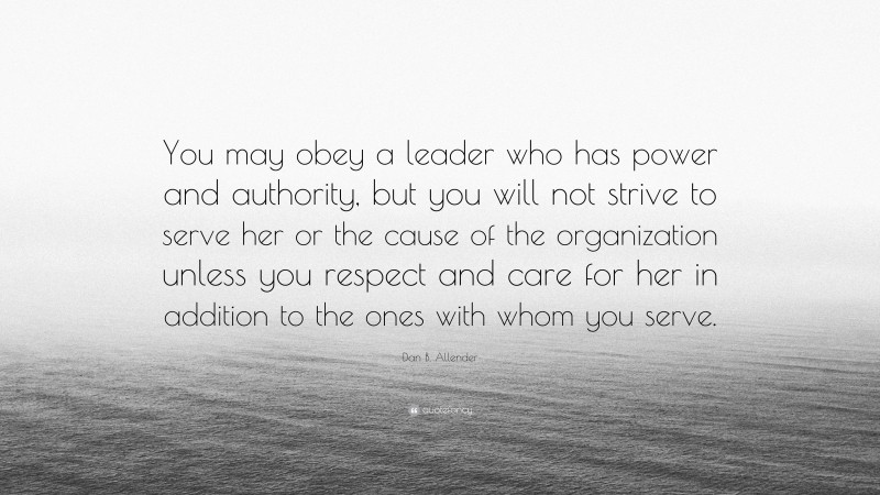 Dan B. Allender Quote: “You may obey a leader who has power and authority, but you will not strive to serve her or the cause of the organization unless you respect and care for her in addition to the ones with whom you serve.”