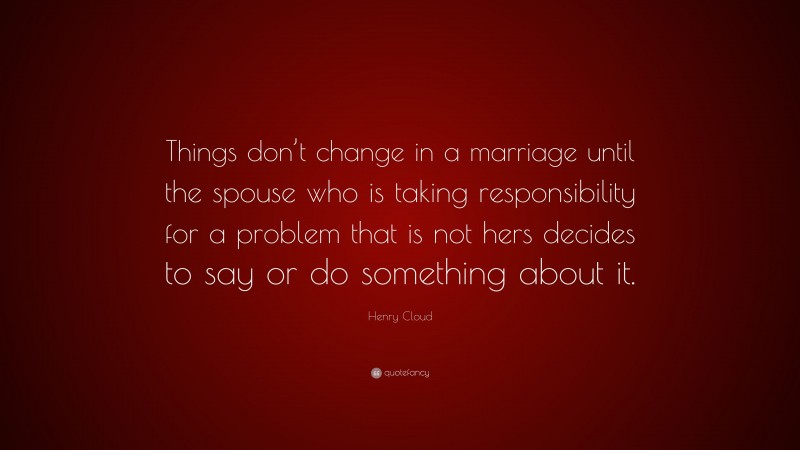 Henry Cloud Quote: “Things don’t change in a marriage until the spouse who is taking responsibility for a problem that is not hers decides to say or do something about it.”