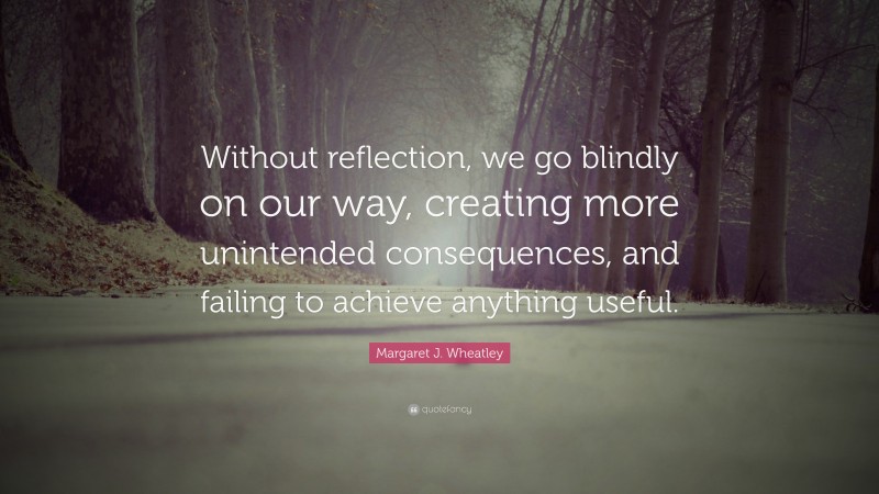 Margaret J. Wheatley Quote: “Without reflection, we go blindly on our ...