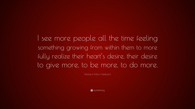 Barbara Marx Hubbard Quote: “I see more people all the time feeling something growing from within them to more fully realize their heart’s desire, their desire to give more, to be more, to do more.”