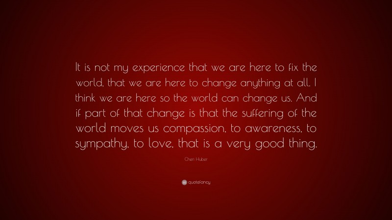 Cheri Huber Quote: “It is not my experience that we are here to fix the world, that we are here to change anything at all. I think we are here so the world can change us. And if part of that change is that the suffering of the world moves us compassion, to awareness, to sympathy, to love, that is a very good thing.”