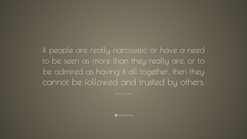 Henry Cloud Quote: “If people are really narcissistic or have a need to be seen as more than they really are, or to be admired as having it all together, then they cannot be followed and trusted by others.”