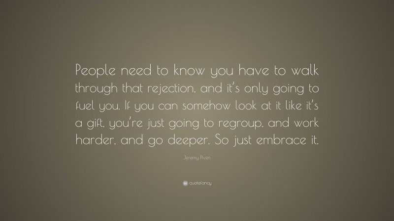 Jeremy Piven Quote: “People need to know you have to walk through that rejection, and it’s only going to fuel you. If you can somehow look at it like it’s a gift, you’re just going to regroup, and work harder, and go deeper. So just embrace it.”