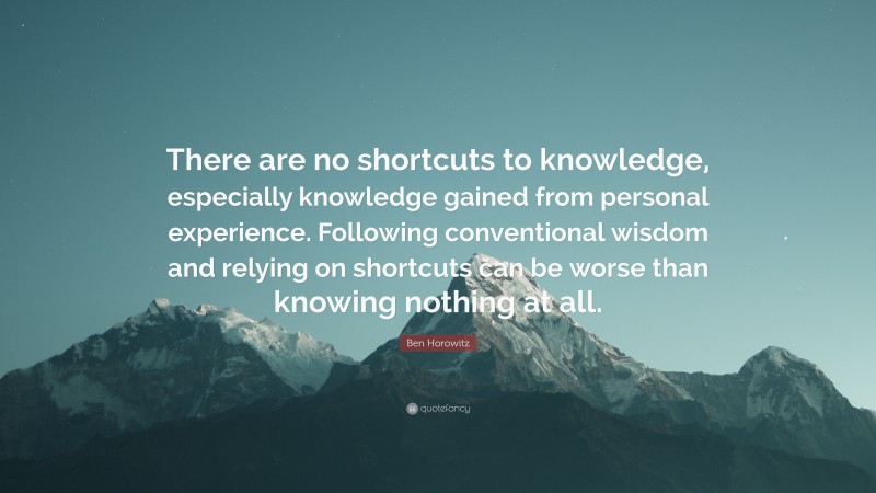 Ben Horowitz Quote: “There are no shortcuts to knowledge, especially knowledge gained from personal experience. Following conventional wisdom and relying on shortcuts can be worse than knowing nothing at all.”