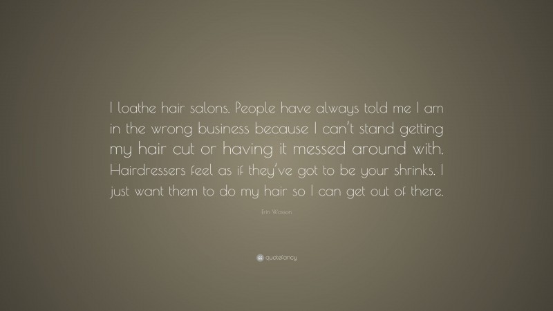 Erin Wasson Quote: “I loathe hair salons. People have always told me I am in the wrong business because I can’t stand getting my hair cut or having it messed around with. Hairdressers feel as if they’ve got to be your shrinks. I just want them to do my hair so I can get out of there.”
