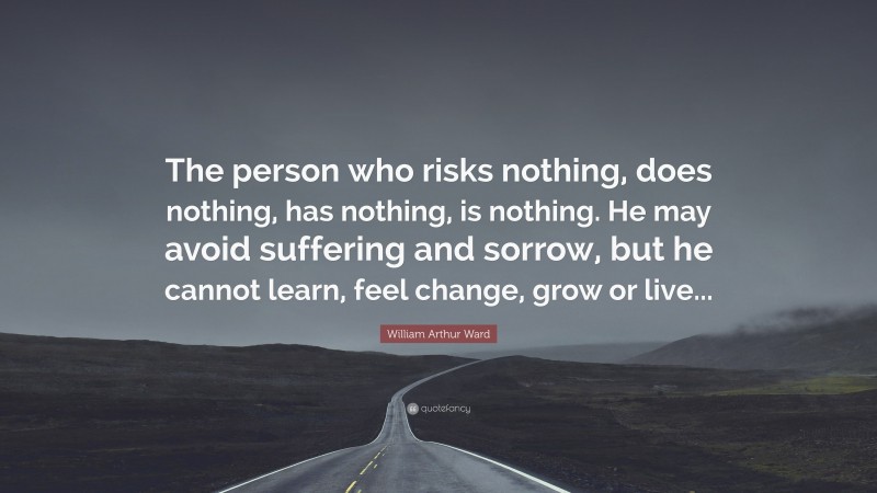 William Arthur Ward Quote: “The person who risks nothing, does nothing, has nothing, is nothing. He may avoid suffering and sorrow, but he cannot learn, feel change, grow or live...”