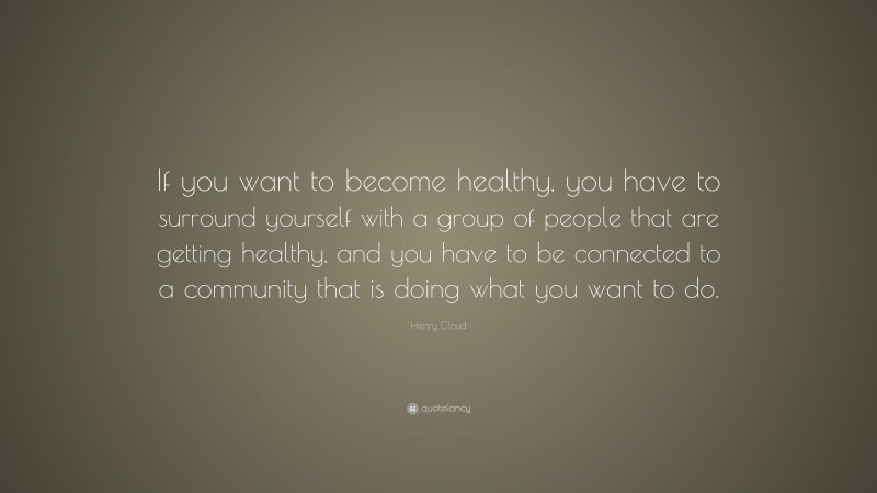 Henry Cloud Quote: “If you want to become healthy, you have to surround yourself with a group of people that are getting healthy, and you have to be connected to a community that is doing what you want to do.”