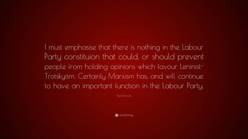 Neil Kinnock Quote: “I must emphasise that there is nothing in the Labour Party constituion that could, or should prevent people from holding opinions which favour Leninist-Trotskyism. Certainly Marxism has, and will continue to have an important function in the Labour Party.”
