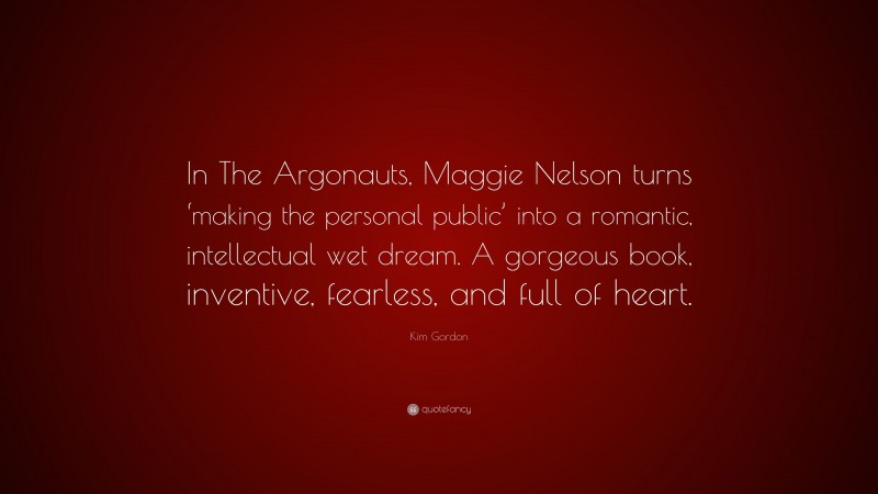 Kim Gordon Quote: “In The Argonauts, Maggie Nelson turns ‘making the personal public’ into a romantic, intellectual wet dream. A gorgeous book, inventive, fearless, and full of heart.”