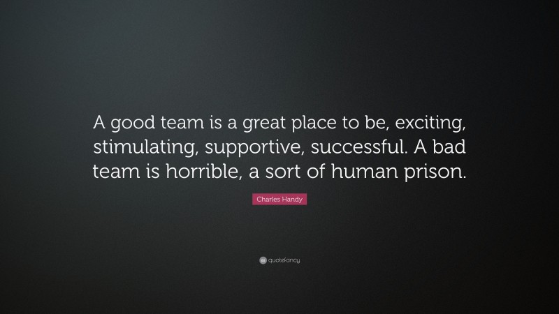 Charles Handy Quote: “A good team is a great place to be, exciting, stimulating, supportive, successful. A bad team is horrible, a sort of human prison.”