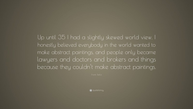 Frank Stella Quote: “Up until 35 I had a slightly skewed world view. I honestly believed everybody in the world wanted to make abstract paintings, and people only became lawyers and doctors and brokers and things because they couldn’t make abstract paintings.”
