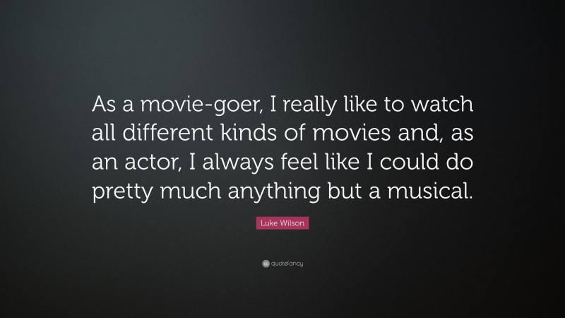Luke Wilson Quote: “As a movie-goer, I really like to watch all different kinds of movies and, as an actor, I always feel like I could do pretty much anything but a musical.”