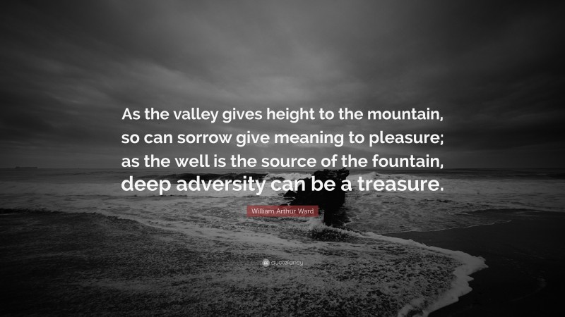 William Arthur Ward Quote: “As the valley gives height to the mountain, so can sorrow give meaning to pleasure; as the well is the source of the fountain, deep adversity can be a treasure.”