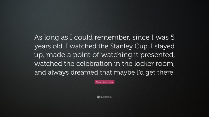 Steve Yzerman Quote: “As long as I could remember, since I was 5 years old, I watched the Stanley Cup. I stayed up, made a point of watching it presented, watched the celebration in the locker room, and always dreamed that maybe I’d get there.”