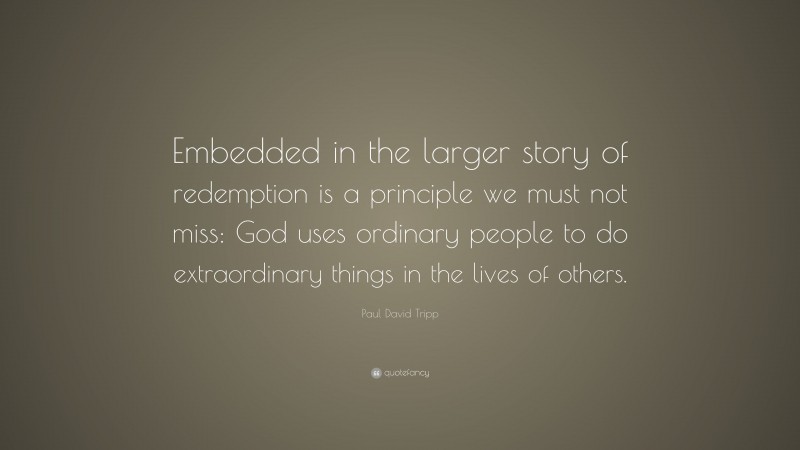 Paul David Tripp Quote: “Embedded in the larger story of redemption is a principle we must not miss: God uses ordinary people to do extraordinary things in the lives of others.”