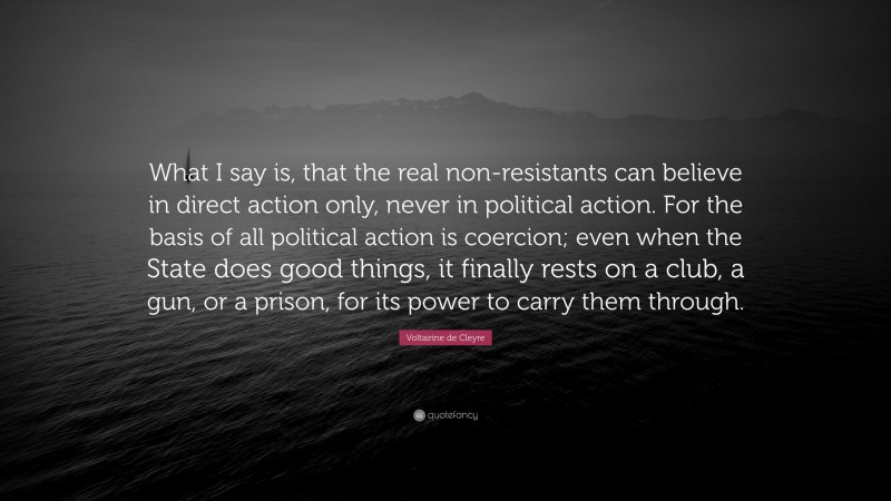 Voltairine de Cleyre Quote: “What I say is, that the real non-resistants can believe in direct action only, never in political action. For the basis of all political action is coercion; even when the State does good things, it finally rests on a club, a gun, or a prison, for its power to carry them through.”
