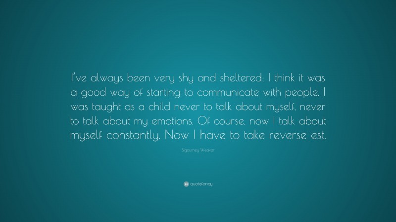 Sigourney Weaver Quote: “I’ve always been very shy and sheltered; I think it was a good way of starting to communicate with people. I was taught as a child never to talk about myself, never to talk about my emotions. Of course, now I talk about myself constantly. Now I have to take reverse est.”
