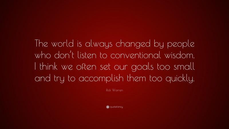 Rick Warren Quote: “The world is always changed by people who don’t listen to conventional wisdom. I think we often set our goals too small and try to accomplish them too quickly.”