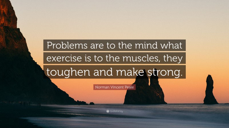 Norman Vincent Peale Quote: “Problems are to the mind what exercise is to the muscles, they toughen and make strong.”