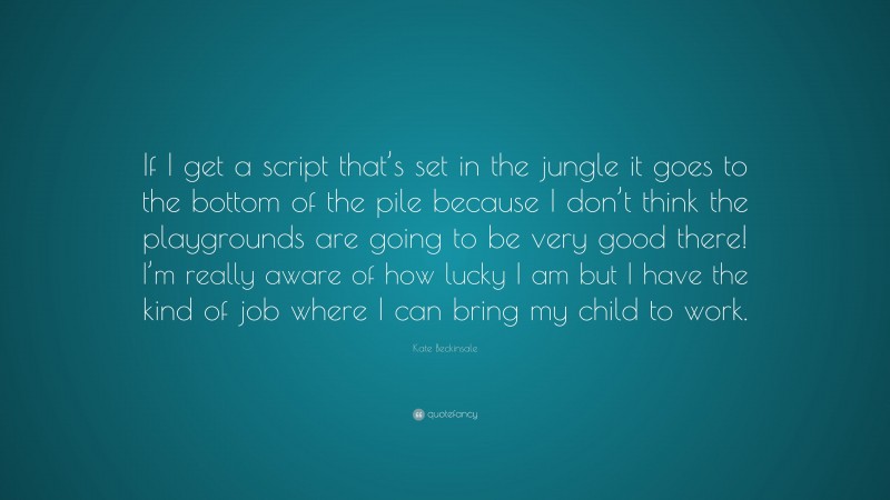 Kate Beckinsale Quote: “If I get a script that’s set in the jungle it goes to the bottom of the pile because I don’t think the playgrounds are going to be very good there! I’m really aware of how lucky I am but I have the kind of job where I can bring my child to work.”