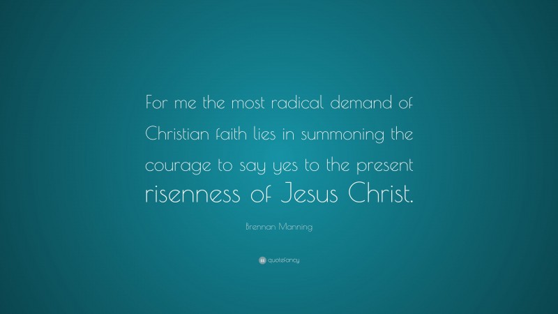 Brennan Manning Quote: “For me the most radical demand of Christian faith lies in summoning the courage to say yes to the present risenness of Jesus Christ.”