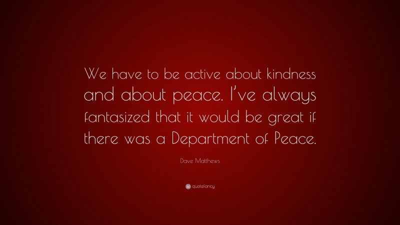 Dave Matthews Quote: “We have to be active about kindness and about peace. I’ve always fantasized that it would be great if there was a Department of Peace.”